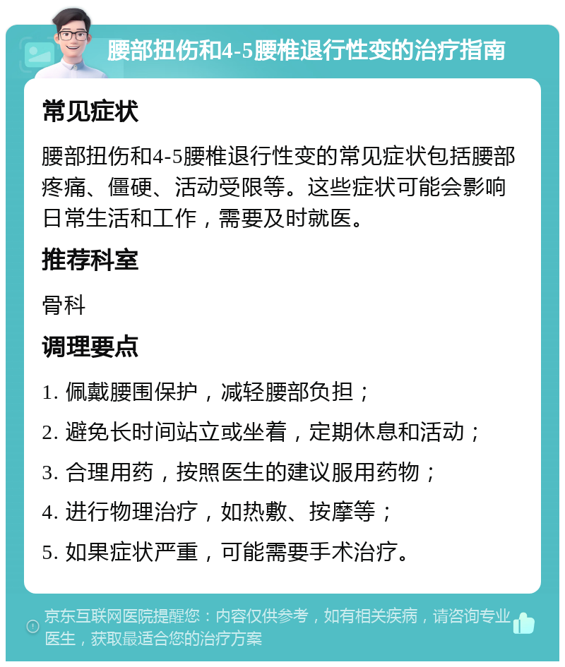 腰部扭伤和4-5腰椎退行性变的治疗指南 常见症状 腰部扭伤和4-5腰椎退行性变的常见症状包括腰部疼痛、僵硬、活动受限等。这些症状可能会影响日常生活和工作，需要及时就医。 推荐科室 骨科 调理要点 1. 佩戴腰围保护，减轻腰部负担； 2. 避免长时间站立或坐着，定期休息和活动； 3. 合理用药，按照医生的建议服用药物； 4. 进行物理治疗，如热敷、按摩等； 5. 如果症状严重，可能需要手术治疗。