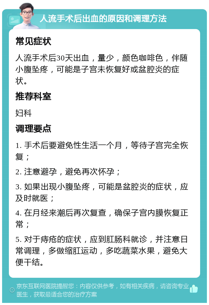 人流手术后出血的原因和调理方法 常见症状 人流手术后30天出血，量少，颜色咖啡色，伴随小腹坠疼，可能是子宫未恢复好或盆腔炎的症状。 推荐科室 妇科 调理要点 1. 手术后要避免性生活一个月，等待子宫完全恢复； 2. 注意避孕，避免再次怀孕； 3. 如果出现小腹坠疼，可能是盆腔炎的症状，应及时就医； 4. 在月经来潮后再次复查，确保子宫内膜恢复正常； 5. 对于痔疮的症状，应到肛肠科就诊，并注意日常调理，多做缩肛运动，多吃蔬菜水果，避免大便干结。