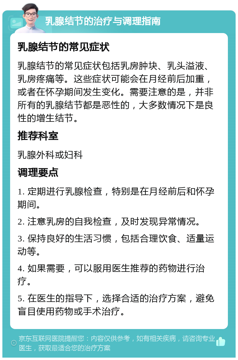 乳腺结节的治疗与调理指南 乳腺结节的常见症状 乳腺结节的常见症状包括乳房肿块、乳头溢液、乳房疼痛等。这些症状可能会在月经前后加重，或者在怀孕期间发生变化。需要注意的是，并非所有的乳腺结节都是恶性的，大多数情况下是良性的增生结节。 推荐科室 乳腺外科或妇科 调理要点 1. 定期进行乳腺检查，特别是在月经前后和怀孕期间。 2. 注意乳房的自我检查，及时发现异常情况。 3. 保持良好的生活习惯，包括合理饮食、适量运动等。 4. 如果需要，可以服用医生推荐的药物进行治疗。 5. 在医生的指导下，选择合适的治疗方案，避免盲目使用药物或手术治疗。