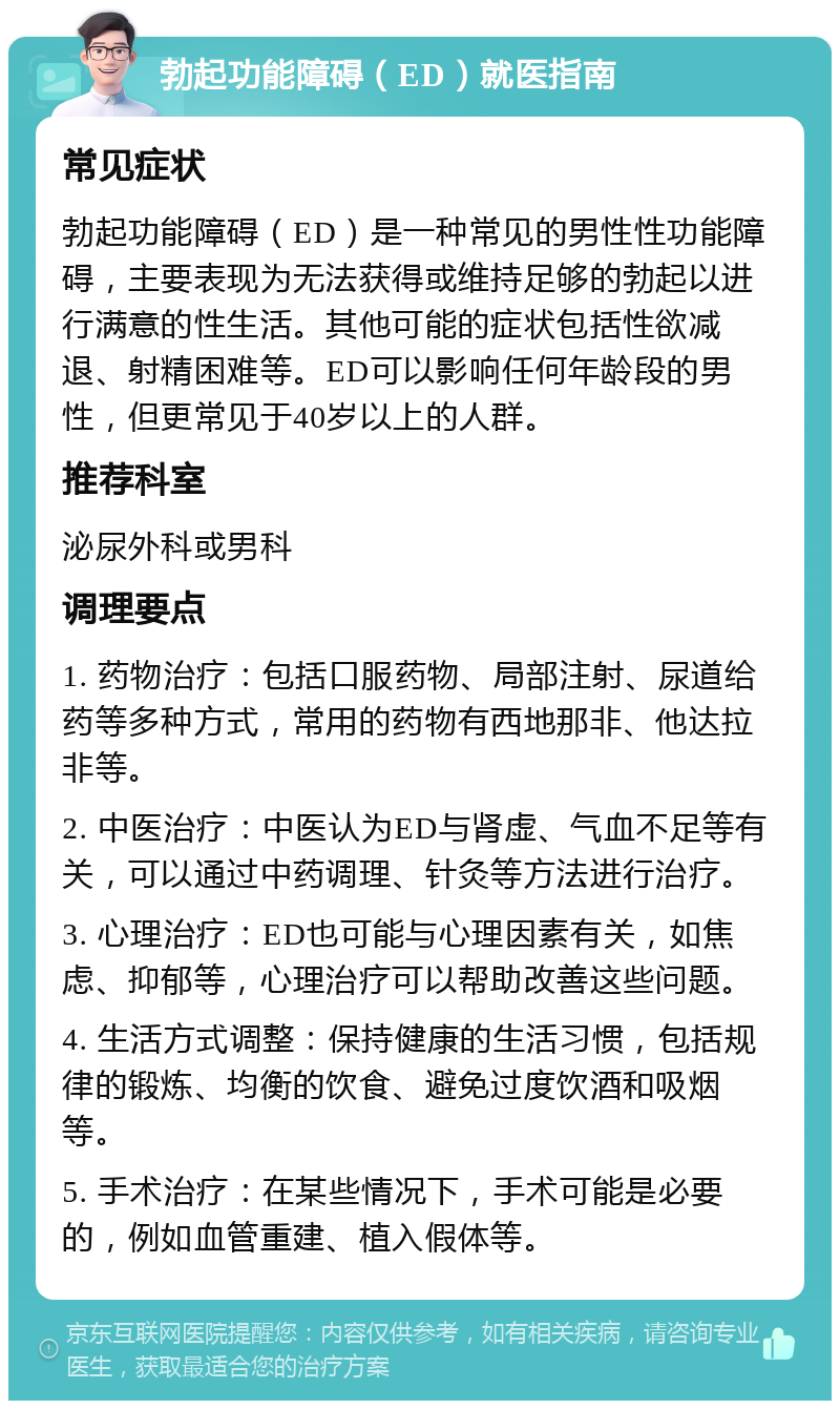 勃起功能障碍（ED）就医指南 常见症状 勃起功能障碍（ED）是一种常见的男性性功能障碍，主要表现为无法获得或维持足够的勃起以进行满意的性生活。其他可能的症状包括性欲减退、射精困难等。ED可以影响任何年龄段的男性，但更常见于40岁以上的人群。 推荐科室 泌尿外科或男科 调理要点 1. 药物治疗：包括口服药物、局部注射、尿道给药等多种方式，常用的药物有西地那非、他达拉非等。 2. 中医治疗：中医认为ED与肾虚、气血不足等有关，可以通过中药调理、针灸等方法进行治疗。 3. 心理治疗：ED也可能与心理因素有关，如焦虑、抑郁等，心理治疗可以帮助改善这些问题。 4. 生活方式调整：保持健康的生活习惯，包括规律的锻炼、均衡的饮食、避免过度饮酒和吸烟等。 5. 手术治疗：在某些情况下，手术可能是必要的，例如血管重建、植入假体等。