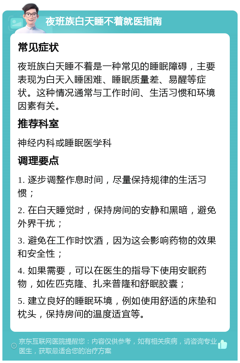 夜班族白天睡不着就医指南 常见症状 夜班族白天睡不着是一种常见的睡眠障碍，主要表现为白天入睡困难、睡眠质量差、易醒等症状。这种情况通常与工作时间、生活习惯和环境因素有关。 推荐科室 神经内科或睡眠医学科 调理要点 1. 逐步调整作息时间，尽量保持规律的生活习惯； 2. 在白天睡觉时，保持房间的安静和黑暗，避免外界干扰； 3. 避免在工作时饮酒，因为这会影响药物的效果和安全性； 4. 如果需要，可以在医生的指导下使用安眠药物，如佐匹克隆、扎来普隆和舒眠胶囊； 5. 建立良好的睡眠环境，例如使用舒适的床垫和枕头，保持房间的温度适宜等。