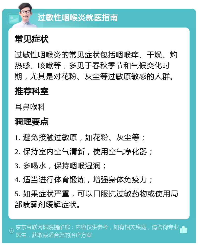 过敏性咽喉炎就医指南 常见症状 过敏性咽喉炎的常见症状包括咽喉痒、干燥、灼热感、咳嗽等，多见于春秋季节和气候变化时期，尤其是对花粉、灰尘等过敏原敏感的人群。 推荐科室 耳鼻喉科 调理要点 1. 避免接触过敏原，如花粉、灰尘等； 2. 保持室内空气清新，使用空气净化器； 3. 多喝水，保持咽喉湿润； 4. 适当进行体育锻炼，增强身体免疫力； 5. 如果症状严重，可以口服抗过敏药物或使用局部喷雾剂缓解症状。