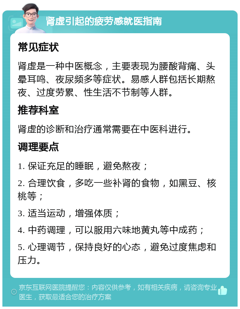 肾虚引起的疲劳感就医指南 常见症状 肾虚是一种中医概念，主要表现为腰酸背痛、头晕耳鸣、夜尿频多等症状。易感人群包括长期熬夜、过度劳累、性生活不节制等人群。 推荐科室 肾虚的诊断和治疗通常需要在中医科进行。 调理要点 1. 保证充足的睡眠，避免熬夜； 2. 合理饮食，多吃一些补肾的食物，如黑豆、核桃等； 3. 适当运动，增强体质； 4. 中药调理，可以服用六味地黄丸等中成药； 5. 心理调节，保持良好的心态，避免过度焦虑和压力。