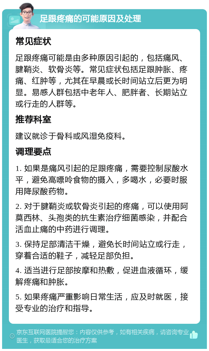 足跟疼痛的可能原因及处理 常见症状 足跟疼痛可能是由多种原因引起的，包括痛风、腱鞘炎、软骨炎等。常见症状包括足跟肿胀、疼痛、红肿等，尤其在早晨或长时间站立后更为明显。易感人群包括中老年人、肥胖者、长期站立或行走的人群等。 推荐科室 建议就诊于骨科或风湿免疫科。 调理要点 1. 如果是痛风引起的足跟疼痛，需要控制尿酸水平，避免高嘌呤食物的摄入，多喝水，必要时服用降尿酸药物。 2. 对于腱鞘炎或软骨炎引起的疼痛，可以使用阿莫西林、头孢类的抗生素治疗细菌感染，并配合活血止痛的中药进行调理。 3. 保持足部清洁干燥，避免长时间站立或行走，穿着合适的鞋子，减轻足部负担。 4. 适当进行足部按摩和热敷，促进血液循环，缓解疼痛和肿胀。 5. 如果疼痛严重影响日常生活，应及时就医，接受专业的治疗和指导。