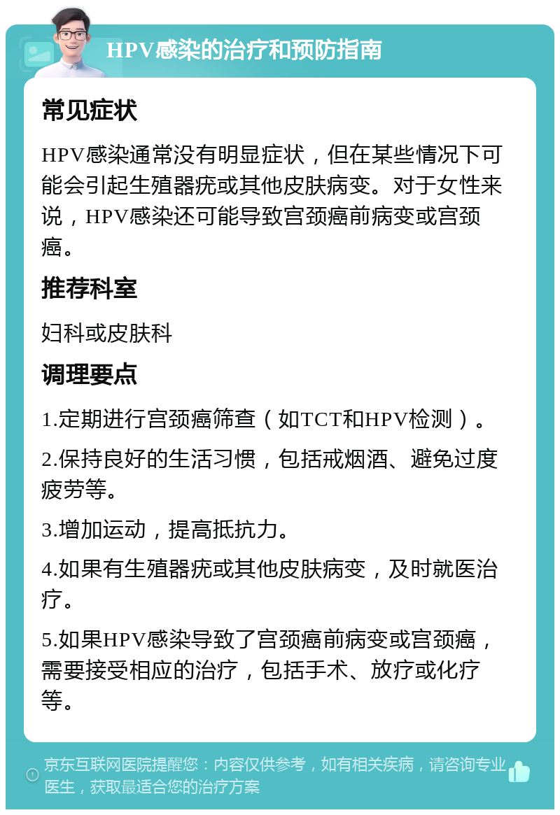 HPV感染的治疗和预防指南 常见症状 HPV感染通常没有明显症状，但在某些情况下可能会引起生殖器疣或其他皮肤病变。对于女性来说，HPV感染还可能导致宫颈癌前病变或宫颈癌。 推荐科室 妇科或皮肤科 调理要点 1.定期进行宫颈癌筛查（如TCT和HPV检测）。 2.保持良好的生活习惯，包括戒烟酒、避免过度疲劳等。 3.增加运动，提高抵抗力。 4.如果有生殖器疣或其他皮肤病变，及时就医治疗。 5.如果HPV感染导致了宫颈癌前病变或宫颈癌，需要接受相应的治疗，包括手术、放疗或化疗等。