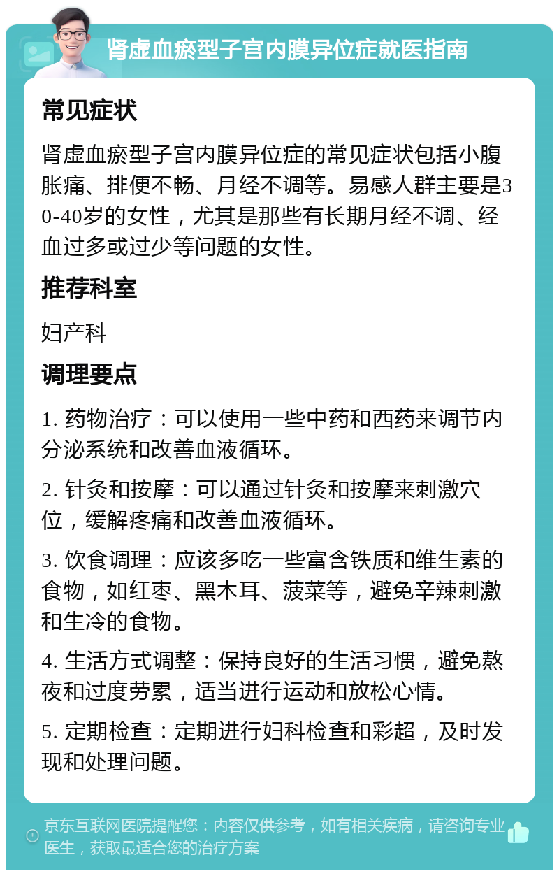 肾虚血瘀型子宫内膜异位症就医指南 常见症状 肾虚血瘀型子宫内膜异位症的常见症状包括小腹胀痛、排便不畅、月经不调等。易感人群主要是30-40岁的女性，尤其是那些有长期月经不调、经血过多或过少等问题的女性。 推荐科室 妇产科 调理要点 1. 药物治疗：可以使用一些中药和西药来调节内分泌系统和改善血液循环。 2. 针灸和按摩：可以通过针灸和按摩来刺激穴位，缓解疼痛和改善血液循环。 3. 饮食调理：应该多吃一些富含铁质和维生素的食物，如红枣、黑木耳、菠菜等，避免辛辣刺激和生冷的食物。 4. 生活方式调整：保持良好的生活习惯，避免熬夜和过度劳累，适当进行运动和放松心情。 5. 定期检查：定期进行妇科检查和彩超，及时发现和处理问题。