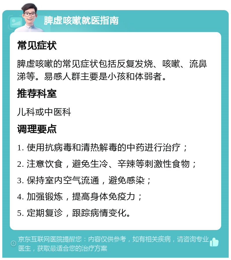 脾虚咳嗽就医指南 常见症状 脾虚咳嗽的常见症状包括反复发烧、咳嗽、流鼻涕等。易感人群主要是小孩和体弱者。 推荐科室 儿科或中医科 调理要点 1. 使用抗病毒和清热解毒的中药进行治疗； 2. 注意饮食，避免生冷、辛辣等刺激性食物； 3. 保持室内空气流通，避免感染； 4. 加强锻炼，提高身体免疫力； 5. 定期复诊，跟踪病情变化。