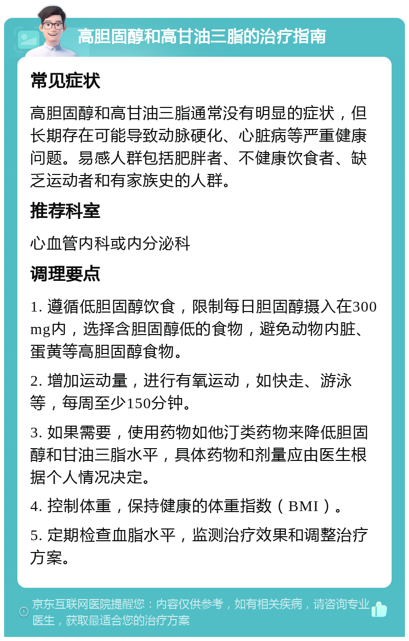 高胆固醇和高甘油三脂的治疗指南 常见症状 高胆固醇和高甘油三脂通常没有明显的症状，但长期存在可能导致动脉硬化、心脏病等严重健康问题。易感人群包括肥胖者、不健康饮食者、缺乏运动者和有家族史的人群。 推荐科室 心血管内科或内分泌科 调理要点 1. 遵循低胆固醇饮食，限制每日胆固醇摄入在300mg内，选择含胆固醇低的食物，避免动物内脏、蛋黄等高胆固醇食物。 2. 增加运动量，进行有氧运动，如快走、游泳等，每周至少150分钟。 3. 如果需要，使用药物如他汀类药物来降低胆固醇和甘油三脂水平，具体药物和剂量应由医生根据个人情况决定。 4. 控制体重，保持健康的体重指数（BMI）。 5. 定期检查血脂水平，监测治疗效果和调整治疗方案。