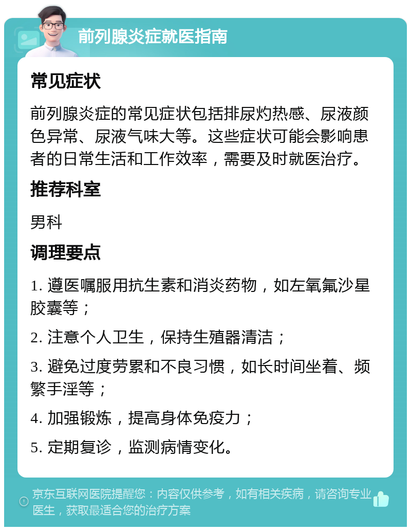 前列腺炎症就医指南 常见症状 前列腺炎症的常见症状包括排尿灼热感、尿液颜色异常、尿液气味大等。这些症状可能会影响患者的日常生活和工作效率，需要及时就医治疗。 推荐科室 男科 调理要点 1. 遵医嘱服用抗生素和消炎药物，如左氧氟沙星胶囊等； 2. 注意个人卫生，保持生殖器清洁； 3. 避免过度劳累和不良习惯，如长时间坐着、频繁手淫等； 4. 加强锻炼，提高身体免疫力； 5. 定期复诊，监测病情变化。