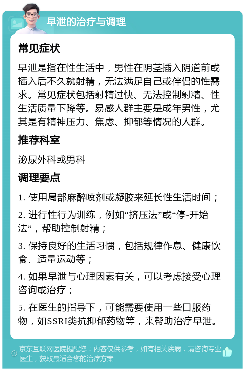 早泄的治疗与调理 常见症状 早泄是指在性生活中，男性在阴茎插入阴道前或插入后不久就射精，无法满足自己或伴侣的性需求。常见症状包括射精过快、无法控制射精、性生活质量下降等。易感人群主要是成年男性，尤其是有精神压力、焦虑、抑郁等情况的人群。 推荐科室 泌尿外科或男科 调理要点 1. 使用局部麻醉喷剂或凝胶来延长性生活时间； 2. 进行性行为训练，例如“挤压法”或“停-开始法”，帮助控制射精； 3. 保持良好的生活习惯，包括规律作息、健康饮食、适量运动等； 4. 如果早泄与心理因素有关，可以考虑接受心理咨询或治疗； 5. 在医生的指导下，可能需要使用一些口服药物，如SSRI类抗抑郁药物等，来帮助治疗早泄。