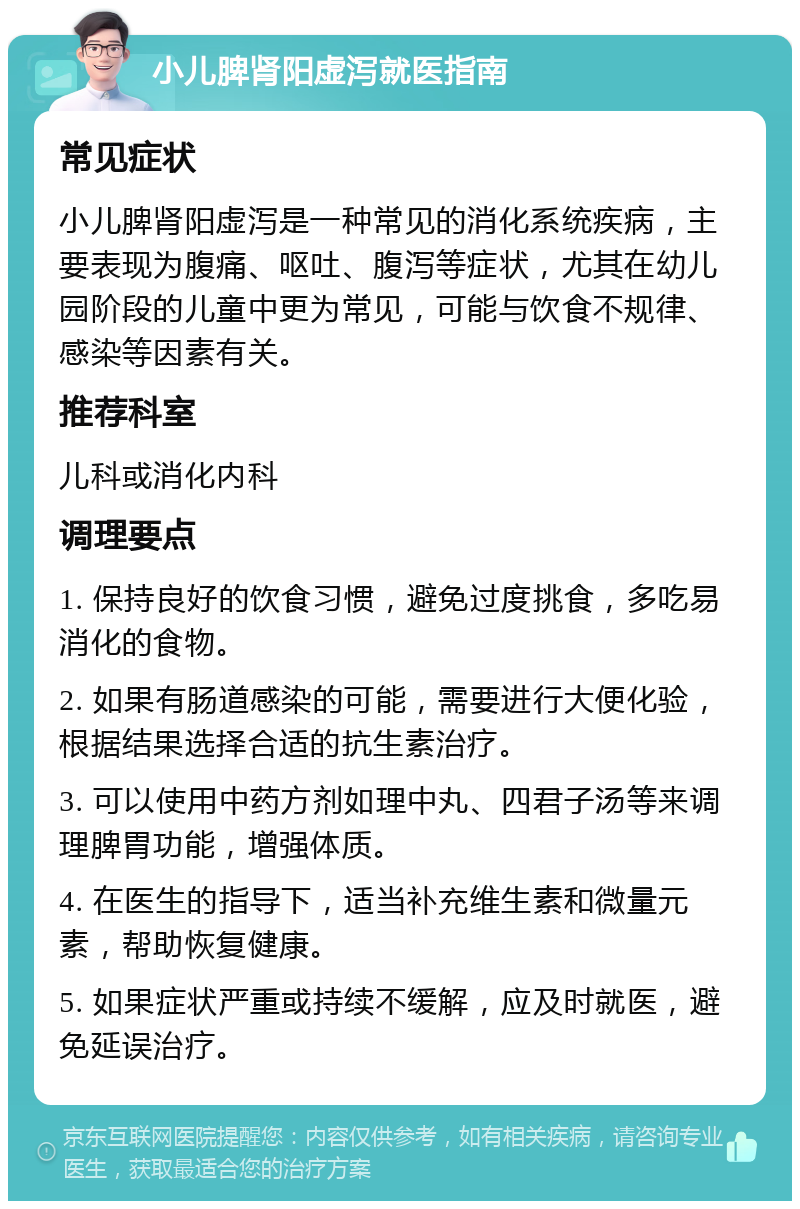 小儿脾肾阳虚泻就医指南 常见症状 小儿脾肾阳虚泻是一种常见的消化系统疾病，主要表现为腹痛、呕吐、腹泻等症状，尤其在幼儿园阶段的儿童中更为常见，可能与饮食不规律、感染等因素有关。 推荐科室 儿科或消化内科 调理要点 1. 保持良好的饮食习惯，避免过度挑食，多吃易消化的食物。 2. 如果有肠道感染的可能，需要进行大便化验，根据结果选择合适的抗生素治疗。 3. 可以使用中药方剂如理中丸、四君子汤等来调理脾胃功能，增强体质。 4. 在医生的指导下，适当补充维生素和微量元素，帮助恢复健康。 5. 如果症状严重或持续不缓解，应及时就医，避免延误治疗。