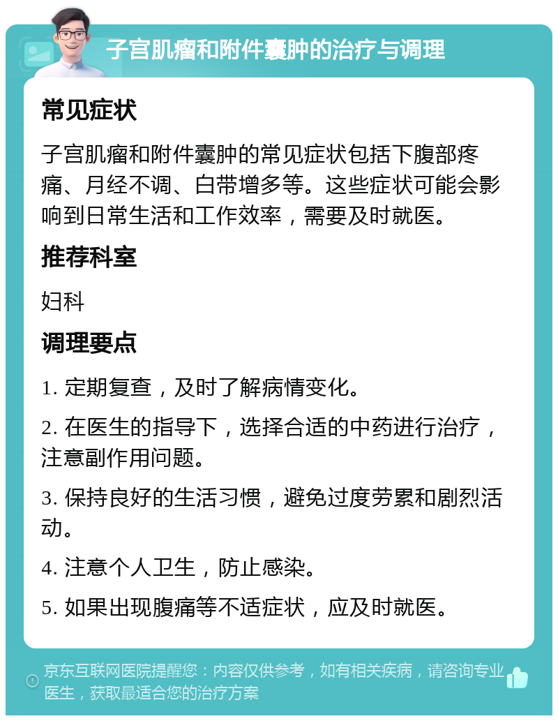 子宫肌瘤和附件囊肿的治疗与调理 常见症状 子宫肌瘤和附件囊肿的常见症状包括下腹部疼痛、月经不调、白带增多等。这些症状可能会影响到日常生活和工作效率，需要及时就医。 推荐科室 妇科 调理要点 1. 定期复查，及时了解病情变化。 2. 在医生的指导下，选择合适的中药进行治疗，注意副作用问题。 3. 保持良好的生活习惯，避免过度劳累和剧烈活动。 4. 注意个人卫生，防止感染。 5. 如果出现腹痛等不适症状，应及时就医。