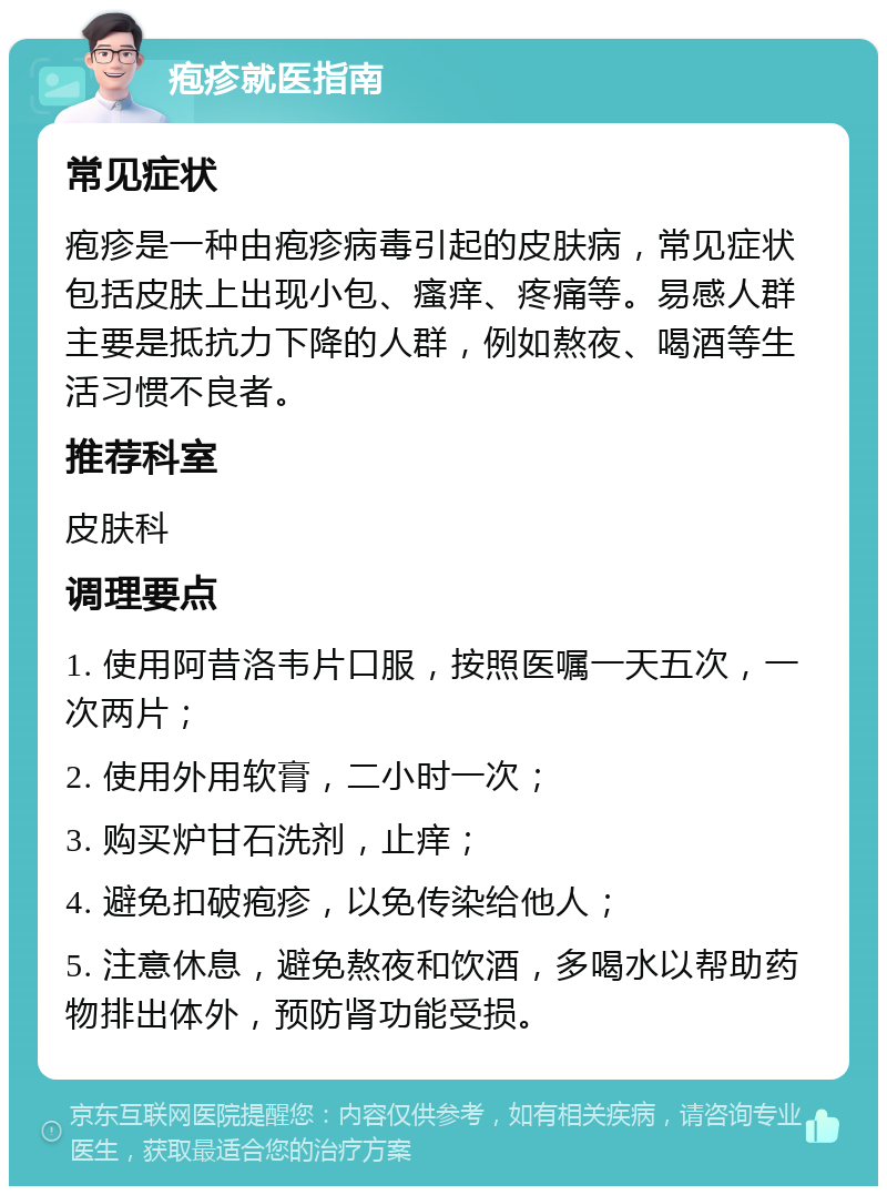 疱疹就医指南 常见症状 疱疹是一种由疱疹病毒引起的皮肤病，常见症状包括皮肤上出现小包、瘙痒、疼痛等。易感人群主要是抵抗力下降的人群，例如熬夜、喝酒等生活习惯不良者。 推荐科室 皮肤科 调理要点 1. 使用阿昔洛韦片口服，按照医嘱一天五次，一次两片； 2. 使用外用软膏，二小时一次； 3. 购买炉甘石洗剂，止痒； 4. 避免扣破疱疹，以免传染给他人； 5. 注意休息，避免熬夜和饮酒，多喝水以帮助药物排出体外，预防肾功能受损。