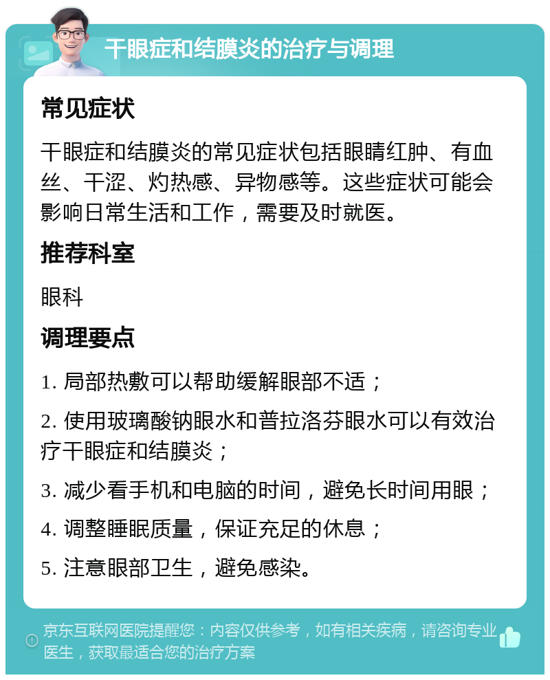 干眼症和结膜炎的治疗与调理 常见症状 干眼症和结膜炎的常见症状包括眼睛红肿、有血丝、干涩、灼热感、异物感等。这些症状可能会影响日常生活和工作，需要及时就医。 推荐科室 眼科 调理要点 1. 局部热敷可以帮助缓解眼部不适； 2. 使用玻璃酸钠眼水和普拉洛芬眼水可以有效治疗干眼症和结膜炎； 3. 减少看手机和电脑的时间，避免长时间用眼； 4. 调整睡眠质量，保证充足的休息； 5. 注意眼部卫生，避免感染。