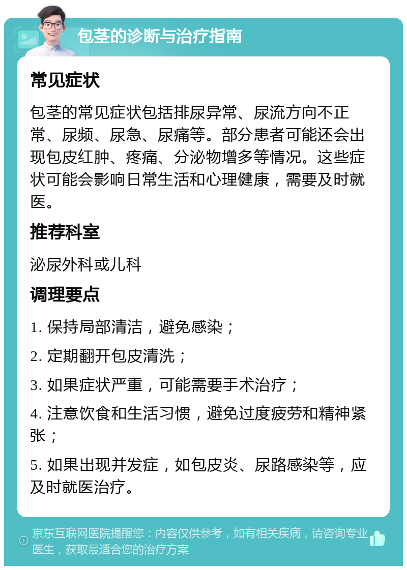 包茎的诊断与治疗指南 常见症状 包茎的常见症状包括排尿异常、尿流方向不正常、尿频、尿急、尿痛等。部分患者可能还会出现包皮红肿、疼痛、分泌物增多等情况。这些症状可能会影响日常生活和心理健康，需要及时就医。 推荐科室 泌尿外科或儿科 调理要点 1. 保持局部清洁，避免感染； 2. 定期翻开包皮清洗； 3. 如果症状严重，可能需要手术治疗； 4. 注意饮食和生活习惯，避免过度疲劳和精神紧张； 5. 如果出现并发症，如包皮炎、尿路感染等，应及时就医治疗。