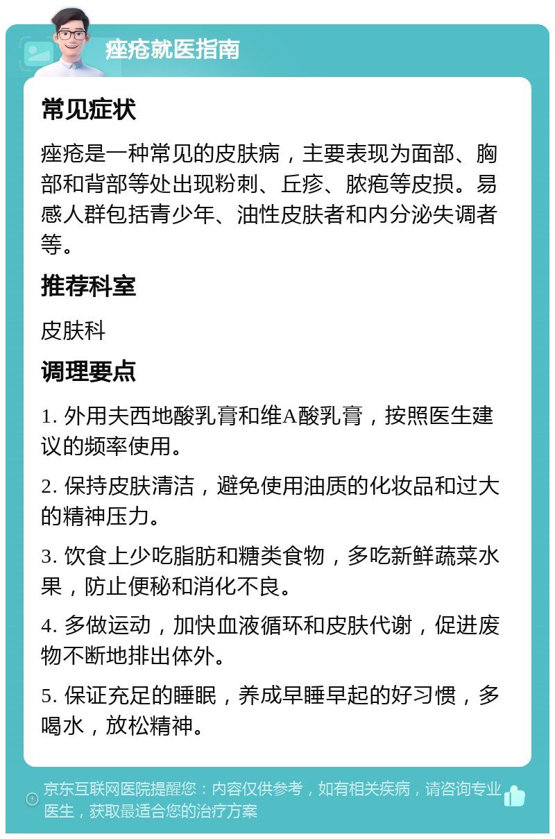 痤疮就医指南 常见症状 痤疮是一种常见的皮肤病，主要表现为面部、胸部和背部等处出现粉刺、丘疹、脓疱等皮损。易感人群包括青少年、油性皮肤者和内分泌失调者等。 推荐科室 皮肤科 调理要点 1. 外用夫西地酸乳膏和维A酸乳膏，按照医生建议的频率使用。 2. 保持皮肤清洁，避免使用油质的化妆品和过大的精神压力。 3. 饮食上少吃脂肪和糖类食物，多吃新鲜蔬菜水果，防止便秘和消化不良。 4. 多做运动，加快血液循环和皮肤代谢，促进废物不断地排出体外。 5. 保证充足的睡眠，养成早睡早起的好习惯，多喝水，放松精神。