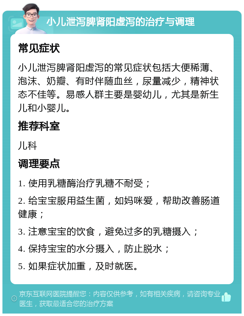 小儿泄泻脾肾阳虚泻的治疗与调理 常见症状 小儿泄泻脾肾阳虚泻的常见症状包括大便稀薄、泡沫、奶瓣、有时伴随血丝，尿量减少，精神状态不佳等。易感人群主要是婴幼儿，尤其是新生儿和小婴儿。 推荐科室 儿科 调理要点 1. 使用乳糖酶治疗乳糖不耐受； 2. 给宝宝服用益生菌，如妈咪爱，帮助改善肠道健康； 3. 注意宝宝的饮食，避免过多的乳糖摄入； 4. 保持宝宝的水分摄入，防止脱水； 5. 如果症状加重，及时就医。