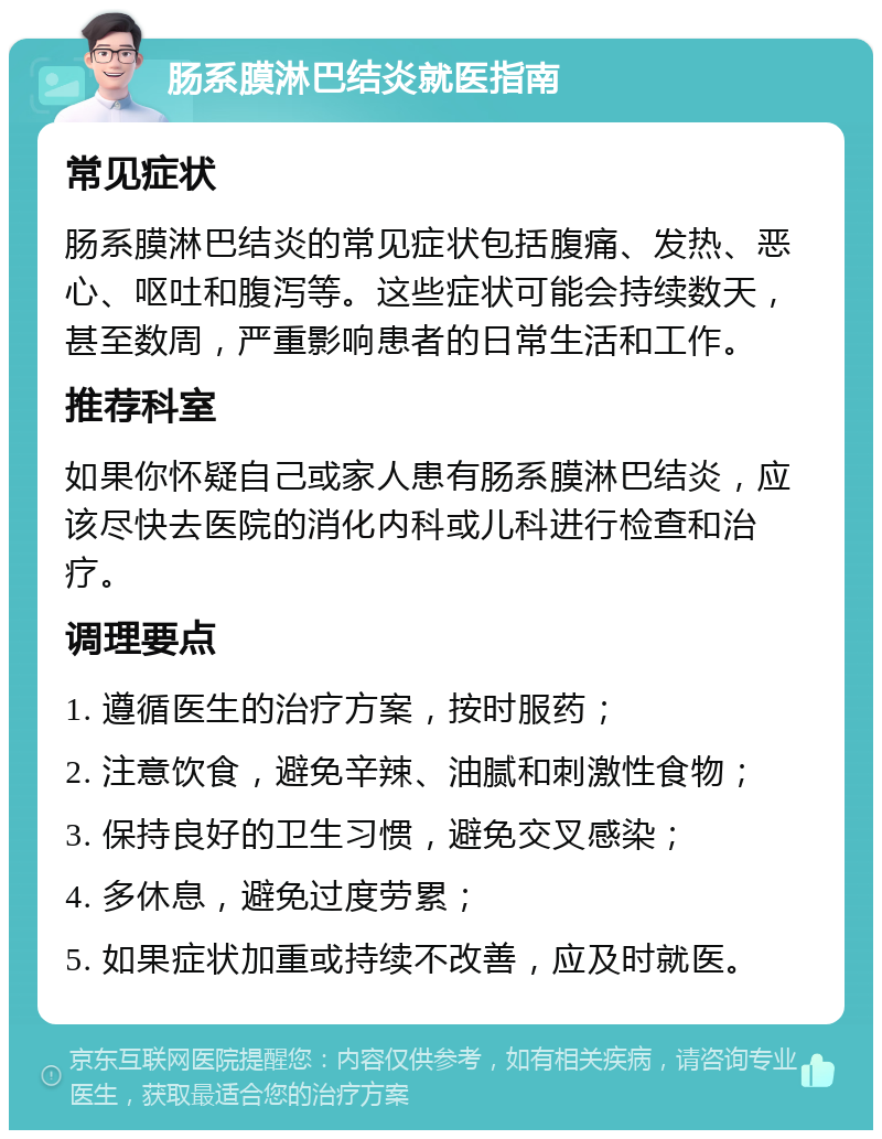 肠系膜淋巴结炎就医指南 常见症状 肠系膜淋巴结炎的常见症状包括腹痛、发热、恶心、呕吐和腹泻等。这些症状可能会持续数天，甚至数周，严重影响患者的日常生活和工作。 推荐科室 如果你怀疑自己或家人患有肠系膜淋巴结炎，应该尽快去医院的消化内科或儿科进行检查和治疗。 调理要点 1. 遵循医生的治疗方案，按时服药； 2. 注意饮食，避免辛辣、油腻和刺激性食物； 3. 保持良好的卫生习惯，避免交叉感染； 4. 多休息，避免过度劳累； 5. 如果症状加重或持续不改善，应及时就医。