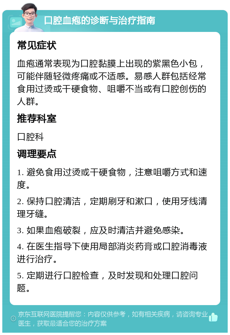 口腔血疱的诊断与治疗指南 常见症状 血疱通常表现为口腔黏膜上出现的紫黑色小包，可能伴随轻微疼痛或不适感。易感人群包括经常食用过烫或干硬食物、咀嚼不当或有口腔创伤的人群。 推荐科室 口腔科 调理要点 1. 避免食用过烫或干硬食物，注意咀嚼方式和速度。 2. 保持口腔清洁，定期刷牙和漱口，使用牙线清理牙缝。 3. 如果血疱破裂，应及时清洁并避免感染。 4. 在医生指导下使用局部消炎药膏或口腔消毒液进行治疗。 5. 定期进行口腔检查，及时发现和处理口腔问题。