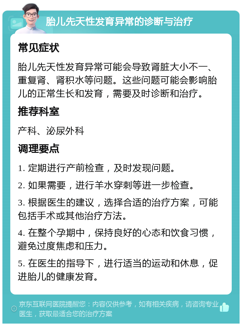 胎儿先天性发育异常的诊断与治疗 常见症状 胎儿先天性发育异常可能会导致肾脏大小不一、重复肾、肾积水等问题。这些问题可能会影响胎儿的正常生长和发育，需要及时诊断和治疗。 推荐科室 产科、泌尿外科 调理要点 1. 定期进行产前检查，及时发现问题。 2. 如果需要，进行羊水穿刺等进一步检查。 3. 根据医生的建议，选择合适的治疗方案，可能包括手术或其他治疗方法。 4. 在整个孕期中，保持良好的心态和饮食习惯，避免过度焦虑和压力。 5. 在医生的指导下，进行适当的运动和休息，促进胎儿的健康发育。