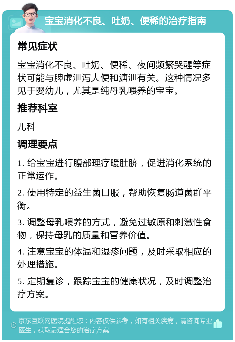 宝宝消化不良、吐奶、便稀的治疗指南 常见症状 宝宝消化不良、吐奶、便稀、夜间频繁哭醒等症状可能与脾虚泄泻大便和溏泄有关。这种情况多见于婴幼儿，尤其是纯母乳喂养的宝宝。 推荐科室 儿科 调理要点 1. 给宝宝进行腹部理疗暖肚脐，促进消化系统的正常运作。 2. 使用特定的益生菌口服，帮助恢复肠道菌群平衡。 3. 调整母乳喂养的方式，避免过敏原和刺激性食物，保持母乳的质量和营养价值。 4. 注意宝宝的体温和湿疹问题，及时采取相应的处理措施。 5. 定期复诊，跟踪宝宝的健康状况，及时调整治疗方案。