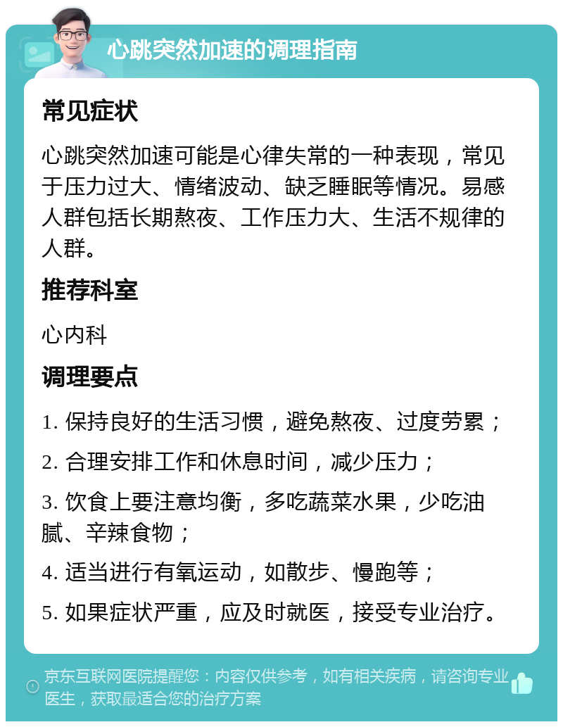 心跳突然加速的调理指南 常见症状 心跳突然加速可能是心律失常的一种表现，常见于压力过大、情绪波动、缺乏睡眠等情况。易感人群包括长期熬夜、工作压力大、生活不规律的人群。 推荐科室 心内科 调理要点 1. 保持良好的生活习惯，避免熬夜、过度劳累； 2. 合理安排工作和休息时间，减少压力； 3. 饮食上要注意均衡，多吃蔬菜水果，少吃油腻、辛辣食物； 4. 适当进行有氧运动，如散步、慢跑等； 5. 如果症状严重，应及时就医，接受专业治疗。