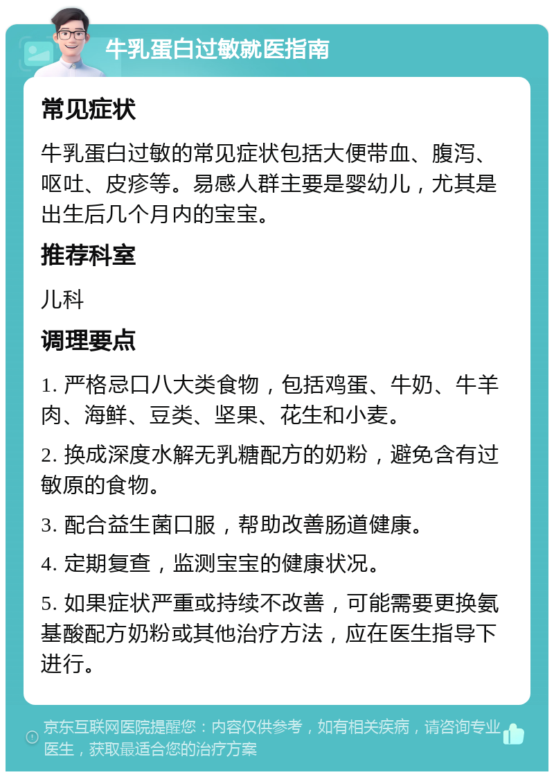 牛乳蛋白过敏就医指南 常见症状 牛乳蛋白过敏的常见症状包括大便带血、腹泻、呕吐、皮疹等。易感人群主要是婴幼儿，尤其是出生后几个月内的宝宝。 推荐科室 儿科 调理要点 1. 严格忌口八大类食物，包括鸡蛋、牛奶、牛羊肉、海鲜、豆类、坚果、花生和小麦。 2. 换成深度水解无乳糖配方的奶粉，避免含有过敏原的食物。 3. 配合益生菌口服，帮助改善肠道健康。 4. 定期复查，监测宝宝的健康状况。 5. 如果症状严重或持续不改善，可能需要更换氨基酸配方奶粉或其他治疗方法，应在医生指导下进行。