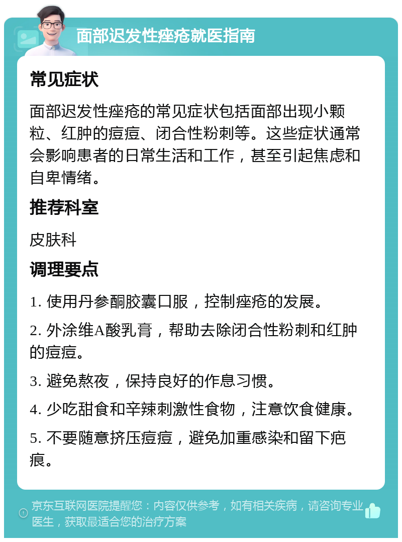 面部迟发性痤疮就医指南 常见症状 面部迟发性痤疮的常见症状包括面部出现小颗粒、红肿的痘痘、闭合性粉刺等。这些症状通常会影响患者的日常生活和工作，甚至引起焦虑和自卑情绪。 推荐科室 皮肤科 调理要点 1. 使用丹参酮胶囊口服，控制痤疮的发展。 2. 外涂维A酸乳膏，帮助去除闭合性粉刺和红肿的痘痘。 3. 避免熬夜，保持良好的作息习惯。 4. 少吃甜食和辛辣刺激性食物，注意饮食健康。 5. 不要随意挤压痘痘，避免加重感染和留下疤痕。