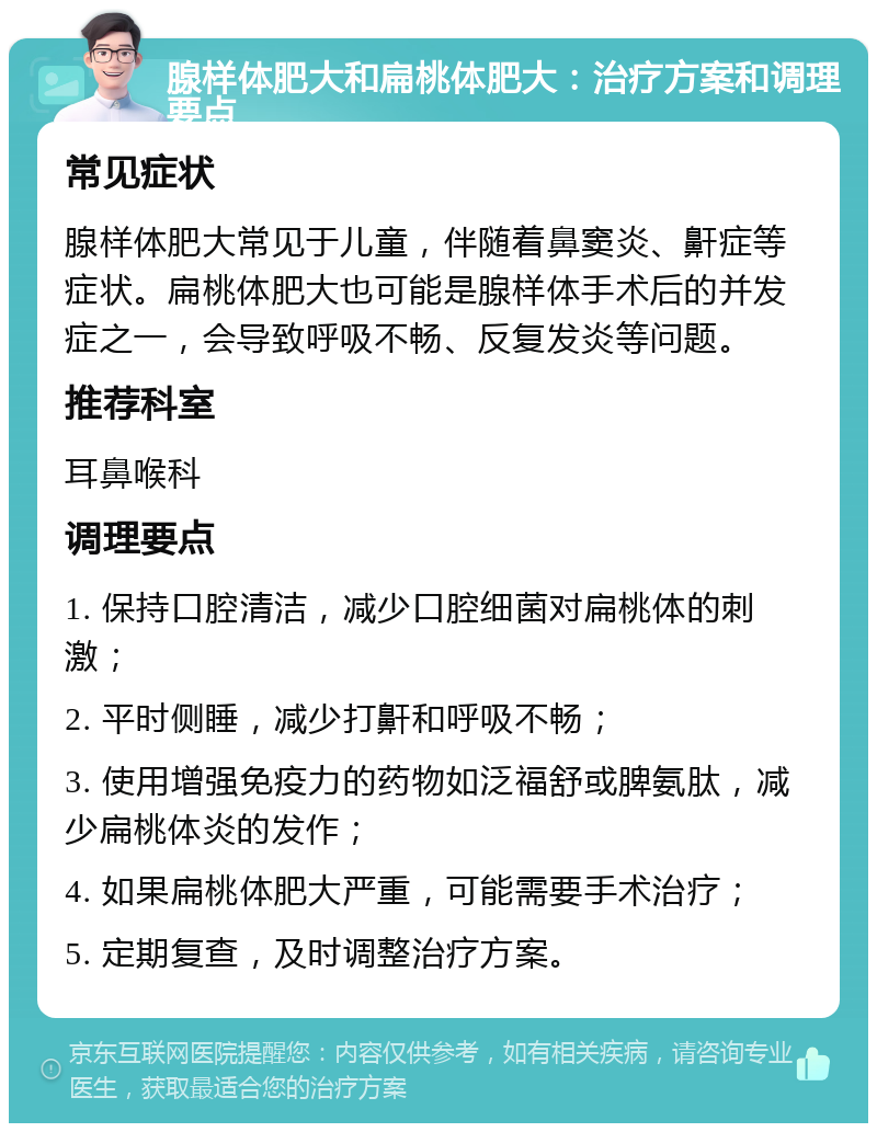 腺样体肥大和扁桃体肥大：治疗方案和调理要点 常见症状 腺样体肥大常见于儿童，伴随着鼻窦炎、鼾症等症状。扁桃体肥大也可能是腺样体手术后的并发症之一，会导致呼吸不畅、反复发炎等问题。 推荐科室 耳鼻喉科 调理要点 1. 保持口腔清洁，减少口腔细菌对扁桃体的刺激； 2. 平时侧睡，减少打鼾和呼吸不畅； 3. 使用增强免疫力的药物如泛福舒或脾氨肽，减少扁桃体炎的发作； 4. 如果扁桃体肥大严重，可能需要手术治疗； 5. 定期复查，及时调整治疗方案。