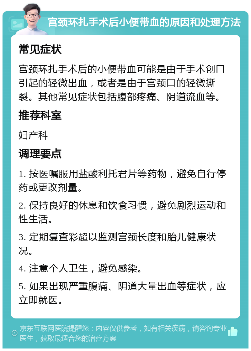 宫颈环扎手术后小便带血的原因和处理方法 常见症状 宫颈环扎手术后的小便带血可能是由于手术创口引起的轻微出血，或者是由于宫颈口的轻微撕裂。其他常见症状包括腹部疼痛、阴道流血等。 推荐科室 妇产科 调理要点 1. 按医嘱服用盐酸利托君片等药物，避免自行停药或更改剂量。 2. 保持良好的休息和饮食习惯，避免剧烈运动和性生活。 3. 定期复查彩超以监测宫颈长度和胎儿健康状况。 4. 注意个人卫生，避免感染。 5. 如果出现严重腹痛、阴道大量出血等症状，应立即就医。