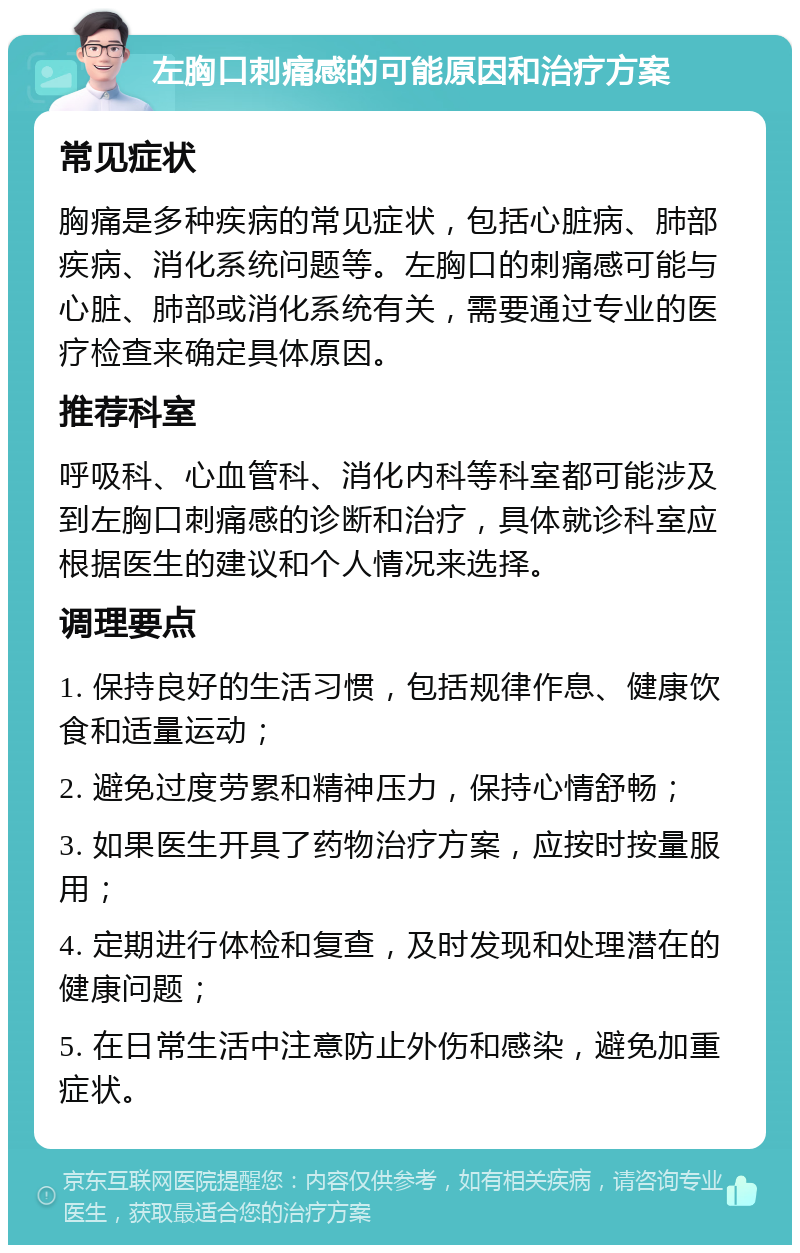 左胸口刺痛感的可能原因和治疗方案 常见症状 胸痛是多种疾病的常见症状，包括心脏病、肺部疾病、消化系统问题等。左胸口的刺痛感可能与心脏、肺部或消化系统有关，需要通过专业的医疗检查来确定具体原因。 推荐科室 呼吸科、心血管科、消化内科等科室都可能涉及到左胸口刺痛感的诊断和治疗，具体就诊科室应根据医生的建议和个人情况来选择。 调理要点 1. 保持良好的生活习惯，包括规律作息、健康饮食和适量运动； 2. 避免过度劳累和精神压力，保持心情舒畅； 3. 如果医生开具了药物治疗方案，应按时按量服用； 4. 定期进行体检和复查，及时发现和处理潜在的健康问题； 5. 在日常生活中注意防止外伤和感染，避免加重症状。