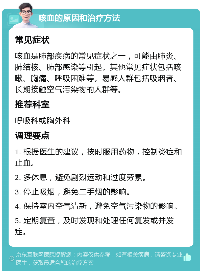 咳血的原因和治疗方法 常见症状 咳血是肺部疾病的常见症状之一，可能由肺炎、肺结核、肺部感染等引起。其他常见症状包括咳嗽、胸痛、呼吸困难等。易感人群包括吸烟者、长期接触空气污染物的人群等。 推荐科室 呼吸科或胸外科 调理要点 1. 根据医生的建议，按时服用药物，控制炎症和止血。 2. 多休息，避免剧烈运动和过度劳累。 3. 停止吸烟，避免二手烟的影响。 4. 保持室内空气清新，避免空气污染物的影响。 5. 定期复查，及时发现和处理任何复发或并发症。