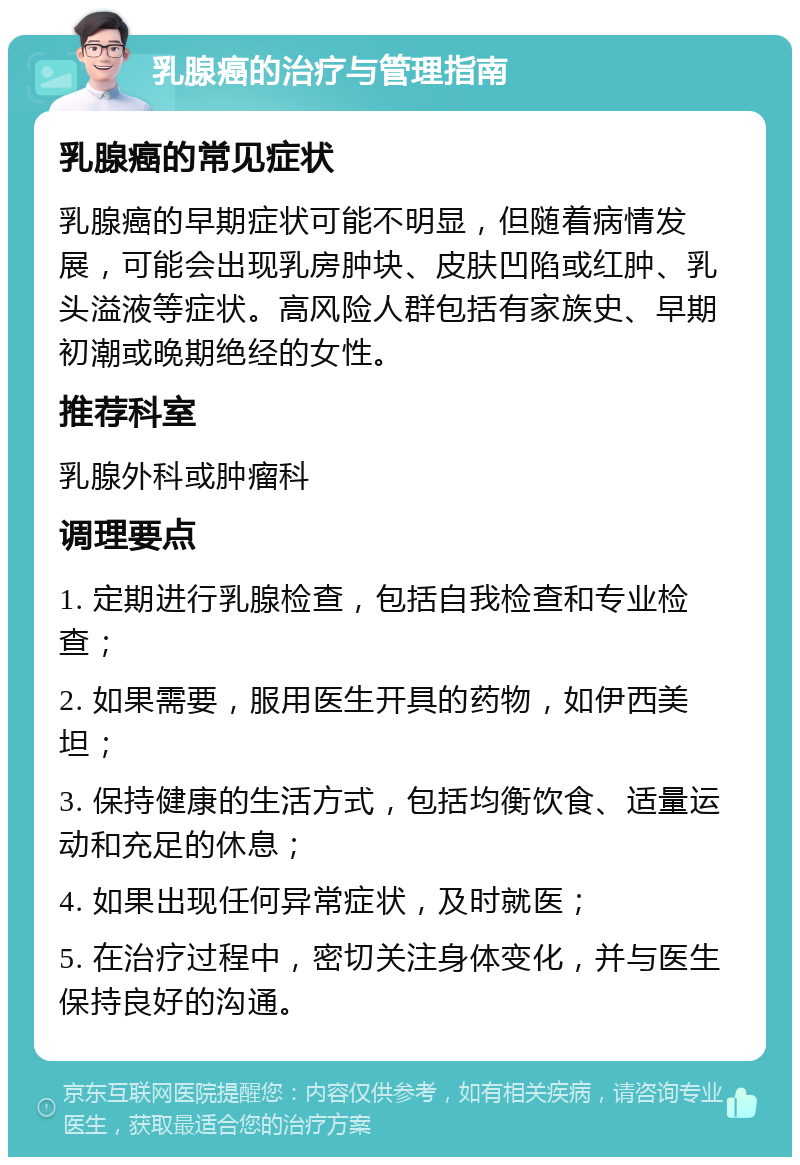 乳腺癌的治疗与管理指南 乳腺癌的常见症状 乳腺癌的早期症状可能不明显，但随着病情发展，可能会出现乳房肿块、皮肤凹陷或红肿、乳头溢液等症状。高风险人群包括有家族史、早期初潮或晚期绝经的女性。 推荐科室 乳腺外科或肿瘤科 调理要点 1. 定期进行乳腺检查，包括自我检查和专业检查； 2. 如果需要，服用医生开具的药物，如伊西美坦； 3. 保持健康的生活方式，包括均衡饮食、适量运动和充足的休息； 4. 如果出现任何异常症状，及时就医； 5. 在治疗过程中，密切关注身体变化，并与医生保持良好的沟通。