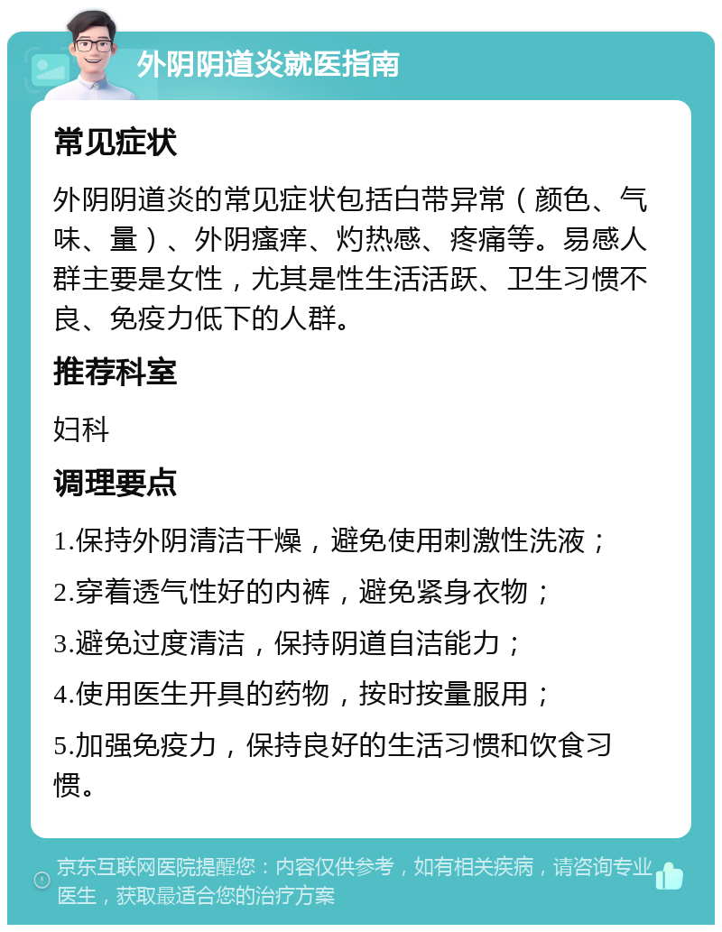 外阴阴道炎就医指南 常见症状 外阴阴道炎的常见症状包括白带异常（颜色、气味、量）、外阴瘙痒、灼热感、疼痛等。易感人群主要是女性，尤其是性生活活跃、卫生习惯不良、免疫力低下的人群。 推荐科室 妇科 调理要点 1.保持外阴清洁干燥，避免使用刺激性洗液； 2.穿着透气性好的内裤，避免紧身衣物； 3.避免过度清洁，保持阴道自洁能力； 4.使用医生开具的药物，按时按量服用； 5.加强免疫力，保持良好的生活习惯和饮食习惯。