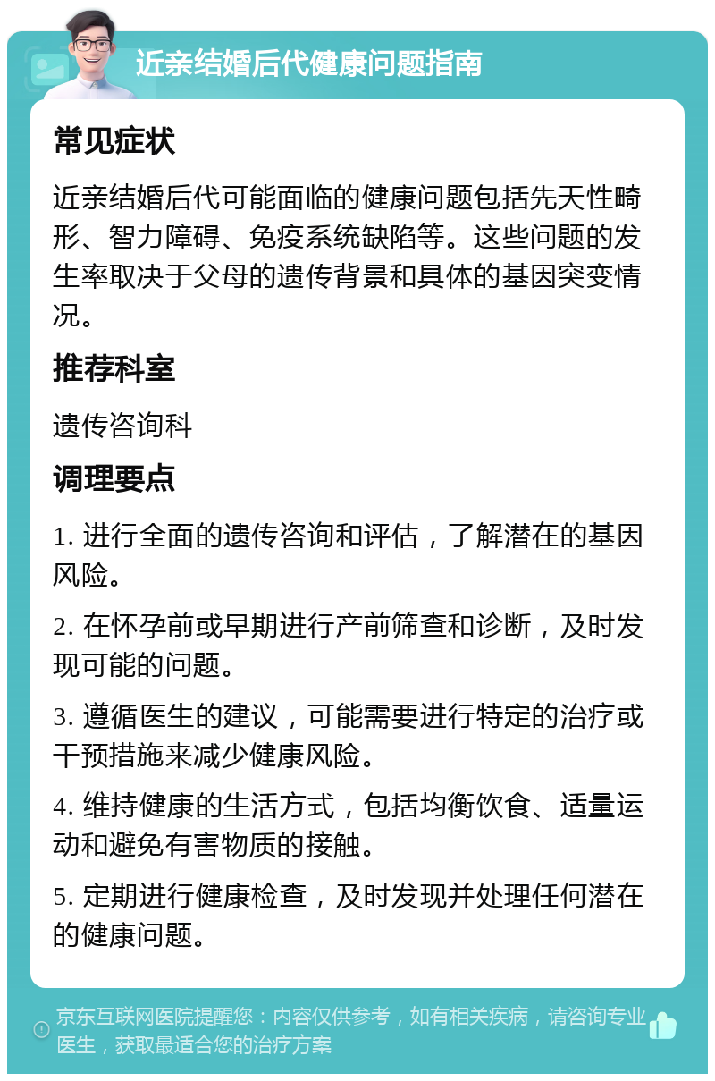 近亲结婚后代健康问题指南 常见症状 近亲结婚后代可能面临的健康问题包括先天性畸形、智力障碍、免疫系统缺陷等。这些问题的发生率取决于父母的遗传背景和具体的基因突变情况。 推荐科室 遗传咨询科 调理要点 1. 进行全面的遗传咨询和评估，了解潜在的基因风险。 2. 在怀孕前或早期进行产前筛查和诊断，及时发现可能的问题。 3. 遵循医生的建议，可能需要进行特定的治疗或干预措施来减少健康风险。 4. 维持健康的生活方式，包括均衡饮食、适量运动和避免有害物质的接触。 5. 定期进行健康检查，及时发现并处理任何潜在的健康问题。