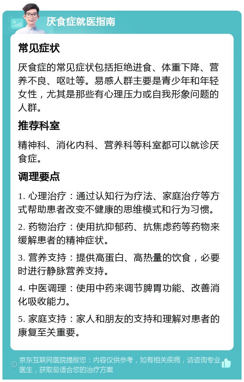 厌食症就医指南 常见症状 厌食症的常见症状包括拒绝进食、体重下降、营养不良、呕吐等。易感人群主要是青少年和年轻女性，尤其是那些有心理压力或自我形象问题的人群。 推荐科室 精神科、消化内科、营养科等科室都可以就诊厌食症。 调理要点 1. 心理治疗：通过认知行为疗法、家庭治疗等方式帮助患者改变不健康的思维模式和行为习惯。 2. 药物治疗：使用抗抑郁药、抗焦虑药等药物来缓解患者的精神症状。 3. 营养支持：提供高蛋白、高热量的饮食，必要时进行静脉营养支持。 4. 中医调理：使用中药来调节脾胃功能、改善消化吸收能力。 5. 家庭支持：家人和朋友的支持和理解对患者的康复至关重要。