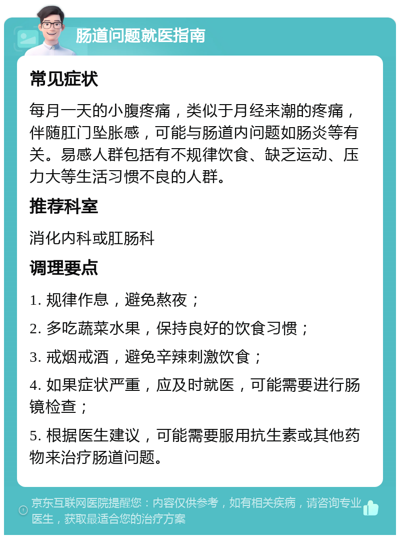 肠道问题就医指南 常见症状 每月一天的小腹疼痛，类似于月经来潮的疼痛，伴随肛门坠胀感，可能与肠道内问题如肠炎等有关。易感人群包括有不规律饮食、缺乏运动、压力大等生活习惯不良的人群。 推荐科室 消化内科或肛肠科 调理要点 1. 规律作息，避免熬夜； 2. 多吃蔬菜水果，保持良好的饮食习惯； 3. 戒烟戒酒，避免辛辣刺激饮食； 4. 如果症状严重，应及时就医，可能需要进行肠镜检查； 5. 根据医生建议，可能需要服用抗生素或其他药物来治疗肠道问题。