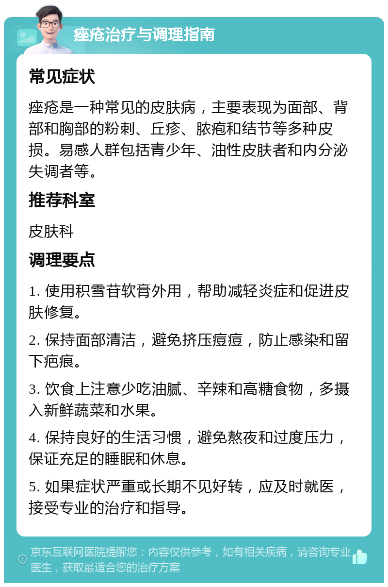 痤疮治疗与调理指南 常见症状 痤疮是一种常见的皮肤病，主要表现为面部、背部和胸部的粉刺、丘疹、脓疱和结节等多种皮损。易感人群包括青少年、油性皮肤者和内分泌失调者等。 推荐科室 皮肤科 调理要点 1. 使用积雪苷软膏外用，帮助减轻炎症和促进皮肤修复。 2. 保持面部清洁，避免挤压痘痘，防止感染和留下疤痕。 3. 饮食上注意少吃油腻、辛辣和高糖食物，多摄入新鲜蔬菜和水果。 4. 保持良好的生活习惯，避免熬夜和过度压力，保证充足的睡眠和休息。 5. 如果症状严重或长期不见好转，应及时就医，接受专业的治疗和指导。