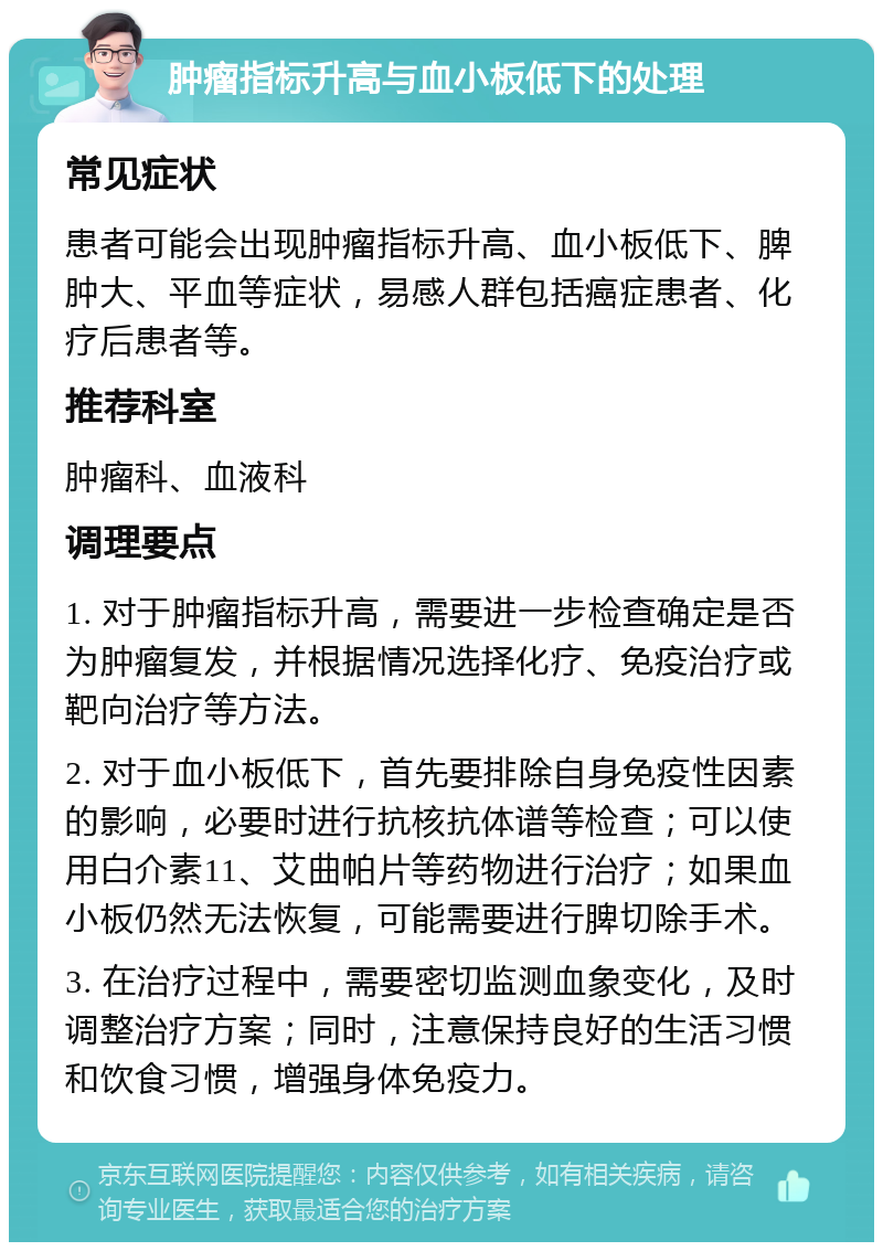 肿瘤指标升高与血小板低下的处理 常见症状 患者可能会出现肿瘤指标升高、血小板低下、脾肿大、平血等症状，易感人群包括癌症患者、化疗后患者等。 推荐科室 肿瘤科、血液科 调理要点 1. 对于肿瘤指标升高，需要进一步检查确定是否为肿瘤复发，并根据情况选择化疗、免疫治疗或靶向治疗等方法。 2. 对于血小板低下，首先要排除自身免疫性因素的影响，必要时进行抗核抗体谱等检查；可以使用白介素11、艾曲帕片等药物进行治疗；如果血小板仍然无法恢复，可能需要进行脾切除手术。 3. 在治疗过程中，需要密切监测血象变化，及时调整治疗方案；同时，注意保持良好的生活习惯和饮食习惯，增强身体免疫力。