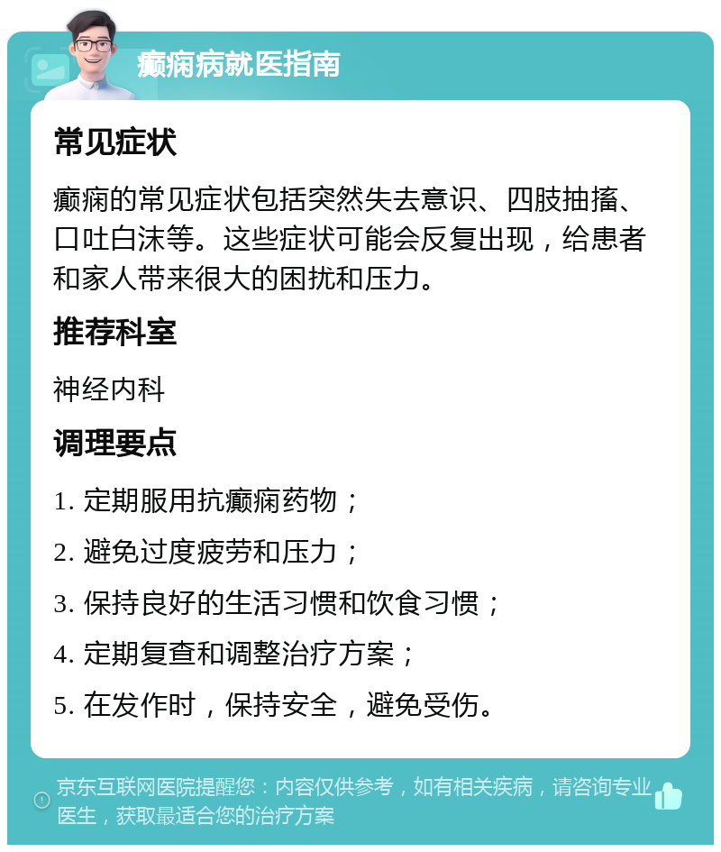 癫痫病就医指南 常见症状 癫痫的常见症状包括突然失去意识、四肢抽搐、口吐白沫等。这些症状可能会反复出现，给患者和家人带来很大的困扰和压力。 推荐科室 神经内科 调理要点 1. 定期服用抗癫痫药物； 2. 避免过度疲劳和压力； 3. 保持良好的生活习惯和饮食习惯； 4. 定期复查和调整治疗方案； 5. 在发作时，保持安全，避免受伤。