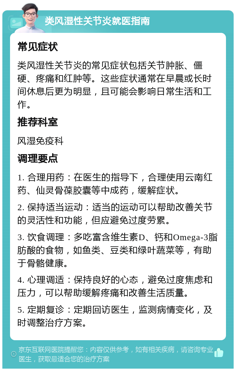 类风湿性关节炎就医指南 常见症状 类风湿性关节炎的常见症状包括关节肿胀、僵硬、疼痛和红肿等。这些症状通常在早晨或长时间休息后更为明显，且可能会影响日常生活和工作。 推荐科室 风湿免疫科 调理要点 1. 合理用药：在医生的指导下，合理使用云南红药、仙灵骨葆胶囊等中成药，缓解症状。 2. 保持适当运动：适当的运动可以帮助改善关节的灵活性和功能，但应避免过度劳累。 3. 饮食调理：多吃富含维生素D、钙和Omega-3脂肪酸的食物，如鱼类、豆类和绿叶蔬菜等，有助于骨骼健康。 4. 心理调适：保持良好的心态，避免过度焦虑和压力，可以帮助缓解疼痛和改善生活质量。 5. 定期复诊：定期回访医生，监测病情变化，及时调整治疗方案。