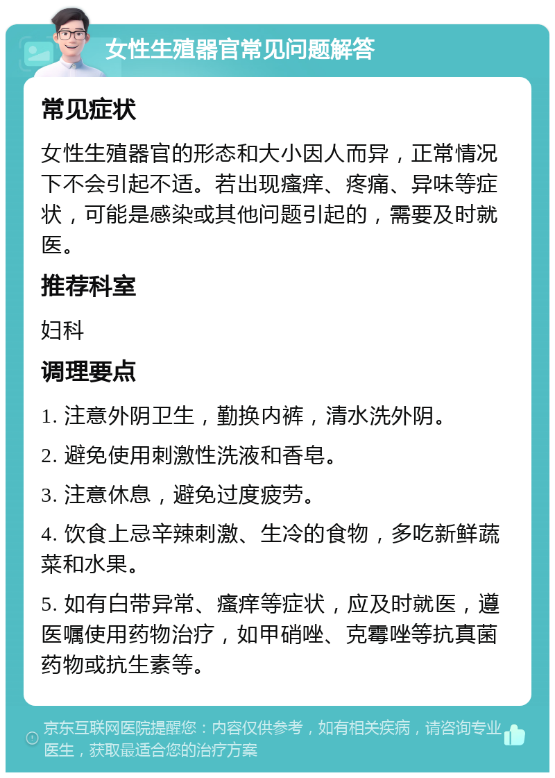 女性生殖器官常见问题解答 常见症状 女性生殖器官的形态和大小因人而异，正常情况下不会引起不适。若出现瘙痒、疼痛、异味等症状，可能是感染或其他问题引起的，需要及时就医。 推荐科室 妇科 调理要点 1. 注意外阴卫生，勤换内裤，清水洗外阴。 2. 避免使用刺激性洗液和香皂。 3. 注意休息，避免过度疲劳。 4. 饮食上忌辛辣刺激、生冷的食物，多吃新鲜蔬菜和水果。 5. 如有白带异常、瘙痒等症状，应及时就医，遵医嘱使用药物治疗，如甲硝唑、克霉唑等抗真菌药物或抗生素等。