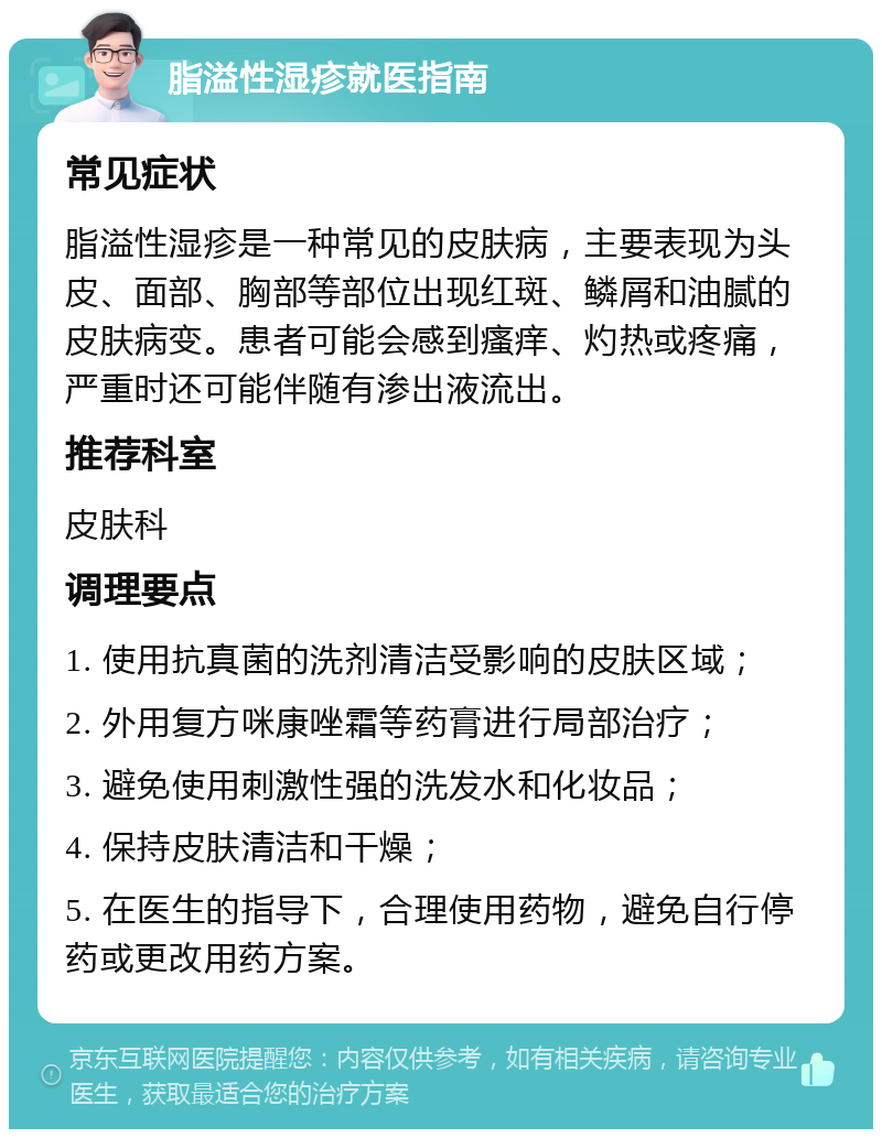 脂溢性湿疹就医指南 常见症状 脂溢性湿疹是一种常见的皮肤病，主要表现为头皮、面部、胸部等部位出现红斑、鳞屑和油腻的皮肤病变。患者可能会感到瘙痒、灼热或疼痛，严重时还可能伴随有渗出液流出。 推荐科室 皮肤科 调理要点 1. 使用抗真菌的洗剂清洁受影响的皮肤区域； 2. 外用复方咪康唑霜等药膏进行局部治疗； 3. 避免使用刺激性强的洗发水和化妆品； 4. 保持皮肤清洁和干燥； 5. 在医生的指导下，合理使用药物，避免自行停药或更改用药方案。