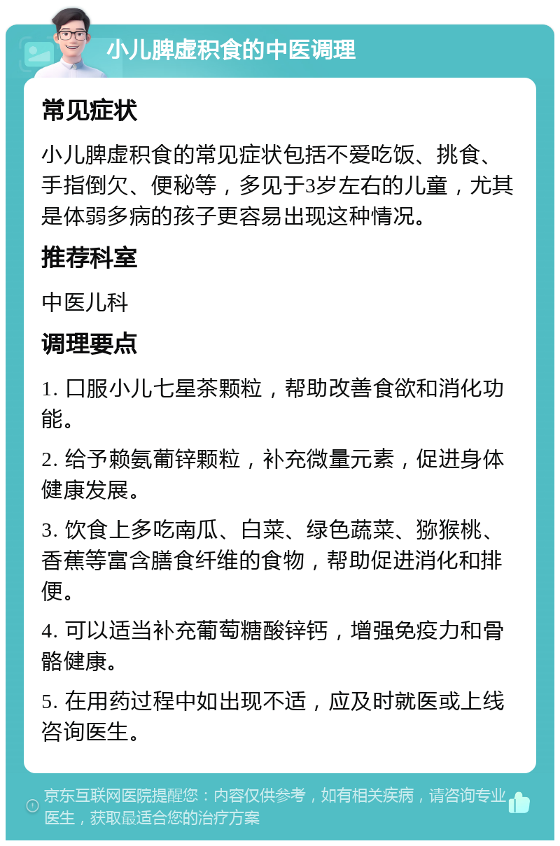 小儿脾虚积食的中医调理 常见症状 小儿脾虚积食的常见症状包括不爱吃饭、挑食、手指倒欠、便秘等，多见于3岁左右的儿童，尤其是体弱多病的孩子更容易出现这种情况。 推荐科室 中医儿科 调理要点 1. 口服小儿七星茶颗粒，帮助改善食欲和消化功能。 2. 给予赖氨葡锌颗粒，补充微量元素，促进身体健康发展。 3. 饮食上多吃南瓜、白菜、绿色蔬菜、猕猴桃、香蕉等富含膳食纤维的食物，帮助促进消化和排便。 4. 可以适当补充葡萄糖酸锌钙，增强免疫力和骨骼健康。 5. 在用药过程中如出现不适，应及时就医或上线咨询医生。