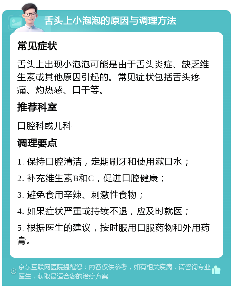 舌头上小泡泡的原因与调理方法 常见症状 舌头上出现小泡泡可能是由于舌头炎症、缺乏维生素或其他原因引起的。常见症状包括舌头疼痛、灼热感、口干等。 推荐科室 口腔科或儿科 调理要点 1. 保持口腔清洁，定期刷牙和使用漱口水； 2. 补充维生素B和C，促进口腔健康； 3. 避免食用辛辣、刺激性食物； 4. 如果症状严重或持续不退，应及时就医； 5. 根据医生的建议，按时服用口服药物和外用药膏。