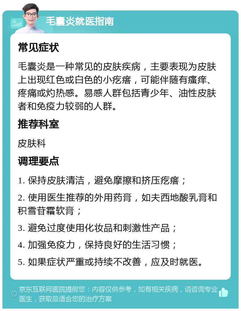 毛囊炎就医指南 常见症状 毛囊炎是一种常见的皮肤疾病，主要表现为皮肤上出现红色或白色的小疙瘩，可能伴随有瘙痒、疼痛或灼热感。易感人群包括青少年、油性皮肤者和免疫力较弱的人群。 推荐科室 皮肤科 调理要点 1. 保持皮肤清洁，避免摩擦和挤压疙瘩； 2. 使用医生推荐的外用药膏，如夫西地酸乳膏和积雪苷霜软膏； 3. 避免过度使用化妆品和刺激性产品； 4. 加强免疫力，保持良好的生活习惯； 5. 如果症状严重或持续不改善，应及时就医。