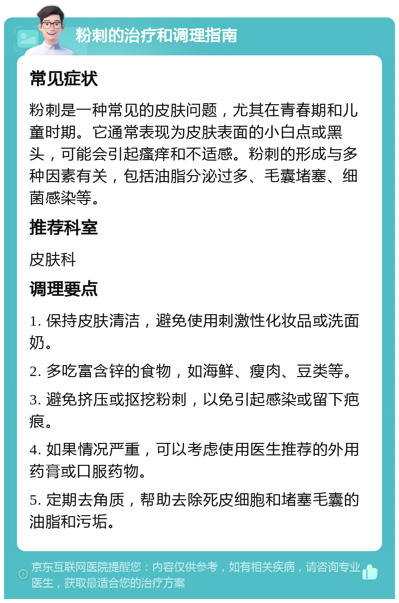 粉刺的治疗和调理指南 常见症状 粉刺是一种常见的皮肤问题，尤其在青春期和儿童时期。它通常表现为皮肤表面的小白点或黑头，可能会引起瘙痒和不适感。粉刺的形成与多种因素有关，包括油脂分泌过多、毛囊堵塞、细菌感染等。 推荐科室 皮肤科 调理要点 1. 保持皮肤清洁，避免使用刺激性化妆品或洗面奶。 2. 多吃富含锌的食物，如海鲜、瘦肉、豆类等。 3. 避免挤压或抠挖粉刺，以免引起感染或留下疤痕。 4. 如果情况严重，可以考虑使用医生推荐的外用药膏或口服药物。 5. 定期去角质，帮助去除死皮细胞和堵塞毛囊的油脂和污垢。