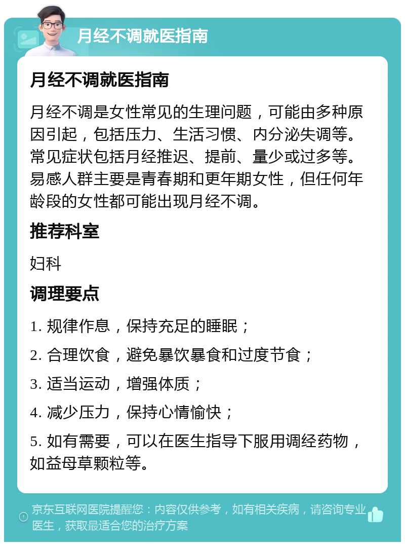 月经不调就医指南 月经不调就医指南 月经不调是女性常见的生理问题，可能由多种原因引起，包括压力、生活习惯、内分泌失调等。常见症状包括月经推迟、提前、量少或过多等。易感人群主要是青春期和更年期女性，但任何年龄段的女性都可能出现月经不调。 推荐科室 妇科 调理要点 1. 规律作息，保持充足的睡眠； 2. 合理饮食，避免暴饮暴食和过度节食； 3. 适当运动，增强体质； 4. 减少压力，保持心情愉快； 5. 如有需要，可以在医生指导下服用调经药物，如益母草颗粒等。