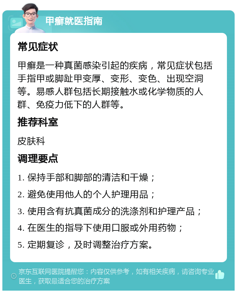 甲癣就医指南 常见症状 甲癣是一种真菌感染引起的疾病，常见症状包括手指甲或脚趾甲变厚、变形、变色、出现空洞等。易感人群包括长期接触水或化学物质的人群、免疫力低下的人群等。 推荐科室 皮肤科 调理要点 1. 保持手部和脚部的清洁和干燥； 2. 避免使用他人的个人护理用品； 3. 使用含有抗真菌成分的洗涤剂和护理产品； 4. 在医生的指导下使用口服或外用药物； 5. 定期复诊，及时调整治疗方案。