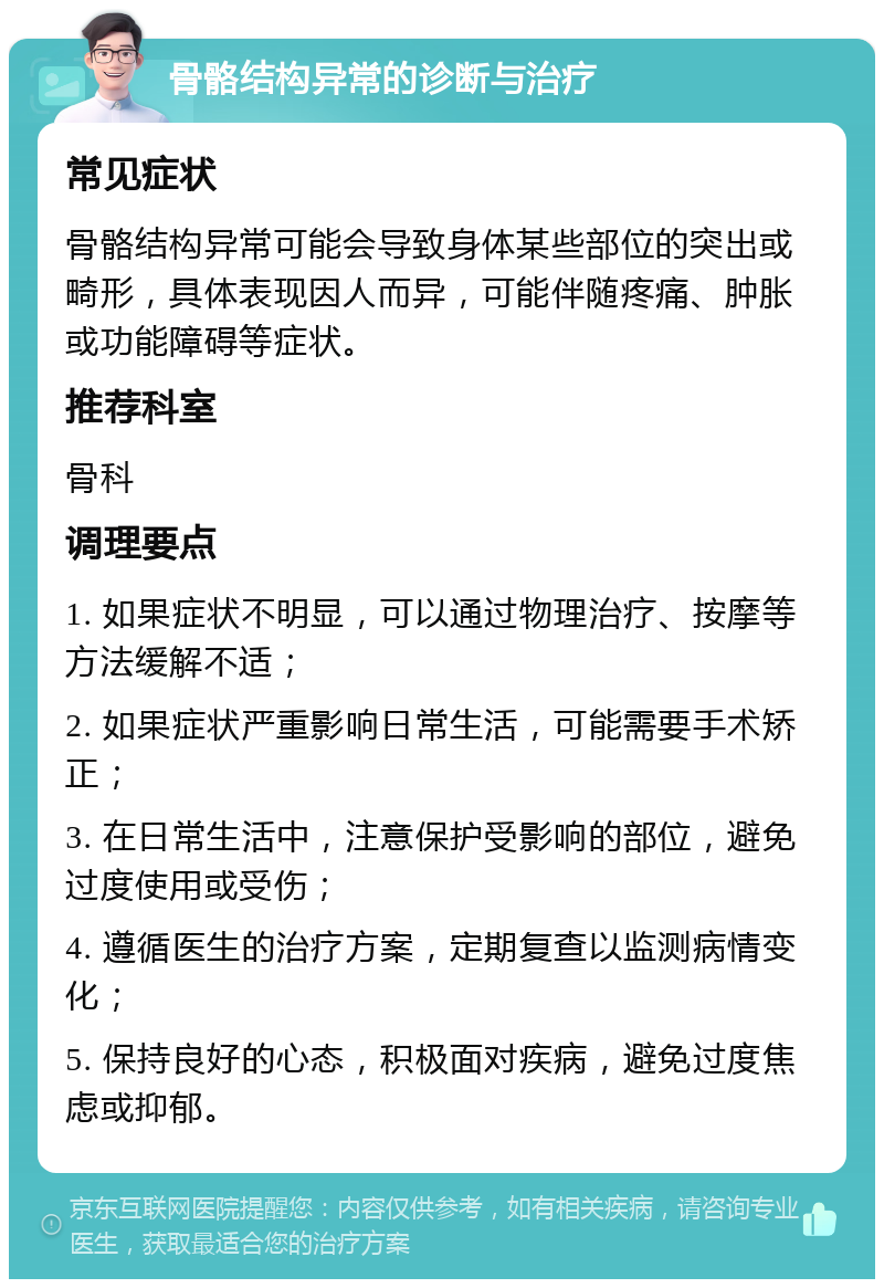 骨骼结构异常的诊断与治疗 常见症状 骨骼结构异常可能会导致身体某些部位的突出或畸形，具体表现因人而异，可能伴随疼痛、肿胀或功能障碍等症状。 推荐科室 骨科 调理要点 1. 如果症状不明显，可以通过物理治疗、按摩等方法缓解不适； 2. 如果症状严重影响日常生活，可能需要手术矫正； 3. 在日常生活中，注意保护受影响的部位，避免过度使用或受伤； 4. 遵循医生的治疗方案，定期复查以监测病情变化； 5. 保持良好的心态，积极面对疾病，避免过度焦虑或抑郁。